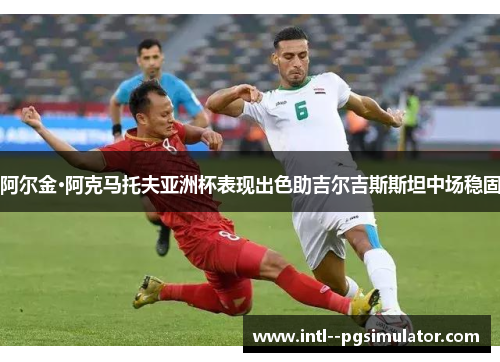 阿尔金·阿克马托夫亚洲杯表现出色助吉尔吉斯斯坦中场稳固 阿尔金·阿克马托夫亚洲杯表现出色助吉尔吉斯斯坦中场稳固