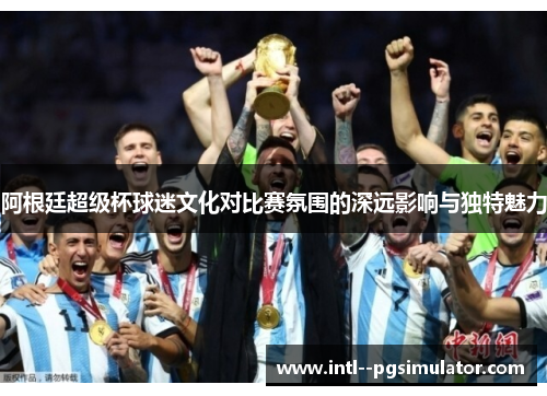 阿根廷超级杯球迷文化对比赛氛围的深远影响与独特魅力