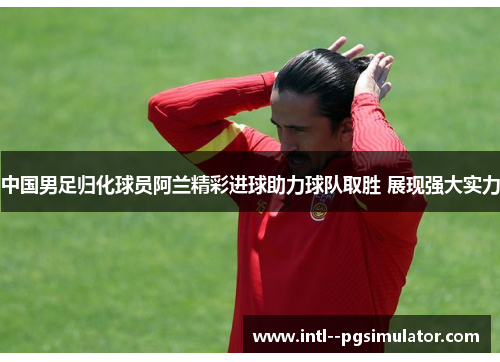 中国男足归化球员阿兰精彩进球助力球队取胜 展现强大实力 中国男足归化球员阿兰精彩进球助力球队取胜 展现强大实力