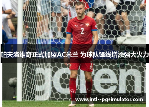 帕夫洛维奇正式加盟AC米兰 为球队锋线增添强大火力