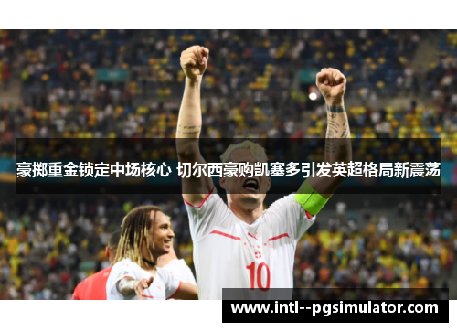 豪掷重金锁定中场核心 切尔西豪购凯塞多引发英超格局新震荡 豪掷重金锁定中场核心 切尔西豪购凯塞多引发英超格局新震荡