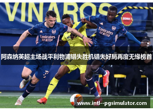 阿森纳英超主场战平利物浦错失胜机错失好局再度无缘榜首 阿森纳英超主场战平利物浦错失胜机错失好局再度无缘榜首