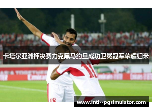 卡塔尔亚洲杯决赛力克黑马约旦成功卫冕冠军荣耀归来 卡塔尔亚洲杯决赛力克黑马约旦成功卫冕冠军荣耀归来
